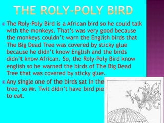 The Roly-poly BirdThe Roly-Poly Bird is a African bird so he could talk with the monkeys. That’s was very good because the monkeys couldn’t warn the English birds that The Big Dead Tree was covered by sticky glue because he didn’t know English and the birds didn’t know African. So, the Roly-Poly Bird know english so he warned the birds of The Big Dead Tree that was covered by sticky glue.Any single one of the birds sat in the tree so Mr> tt tree, so Mr. Twit didn’t have bird pie ki;lihpoihohiu to eat.                                                                           