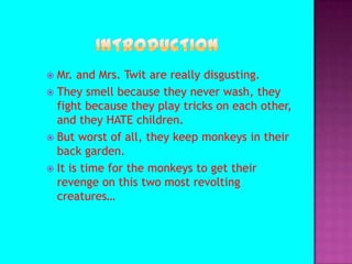 Introduction Mr. and Mrs. Twit are really disgusting. They smell because they never wash, they fight because they play tricks on each other, and they HATE children.But worst of all, they keep monkeys in their back garden.It is time for the monkeys to get their revenge on this two most revolting creatures…