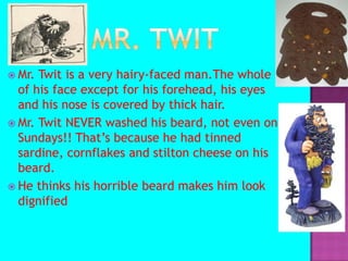 Mr. TwitMr. Twit is a very hairy-faced man.The whole of his face except for his forehead, his eyes and his nose is covered by thick hair.Mr. Twit NEVER washed his beard, not even on Sundays!! That’s because he had tinned sardine, cornflakes and stilton cheese on his beard.He thinks his horrible beard makes him look dignified