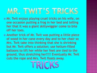 Mr. Twit’s tricksMr. Twit enjoys playing cruel tricks on his wife, on one occasion putting a frog in her bed and telling her that it was a giant skillywiggler come to bite off her toes.Another trick of Mr. Twit was putting a little piece of wood in her cane every day and to her chair so Mrs. Twit take into thinking that she is shrinking but Mr. Twit offers a solution; use helium-filled balloons to lift her while her feet are tied to the ground, thus stretching her!!!! Eventually Mr. Twit cuts the rope and Mrs. Twit floats away.TRICKS