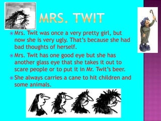 Mrs. TwitMrs. Twit was once a very pretty girl, but now she is very ugly. That’s because she had bad thoughts of herself.Mrs. Twit has one good eye but she has another glass eye that she takes it out to scare people or to put it in Mr. Twit’s beer.She always carries a cane to hit children and some animals.