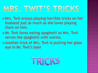 Mrs. Twit’s tricksMrs. Twit enjoys playing horrible tricks on her husband just as much as she loves playing them on him. Mr. Twit loves eating spaghetti so Mrs. Twit serves the spaghetti with worms.Another trick of Mrs. Twit is putting her glass eye in Mr. Twit’s beer TRICKS