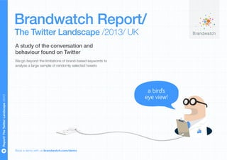 Brandwatch Report/
                                      The Twitter Landscape /2013/ UK
                                      A study of the conversation and
                                      behaviour found on Twitter
                                      We go beyond the limitations of brand-based keywords to
                                      analyse a large sample of randomly selected tweets




                                                                                                 a bird’s
                                                                                                eye view!
Report/ The Twitter Landscape /2013




                                      Book a demo with us brandwatch.com/demo
 