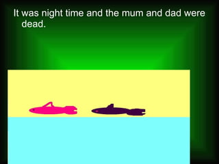It was night time and the mum and dad were dead. 