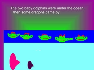 The two baby dolphins were under the ocean, then some dragons came by. 