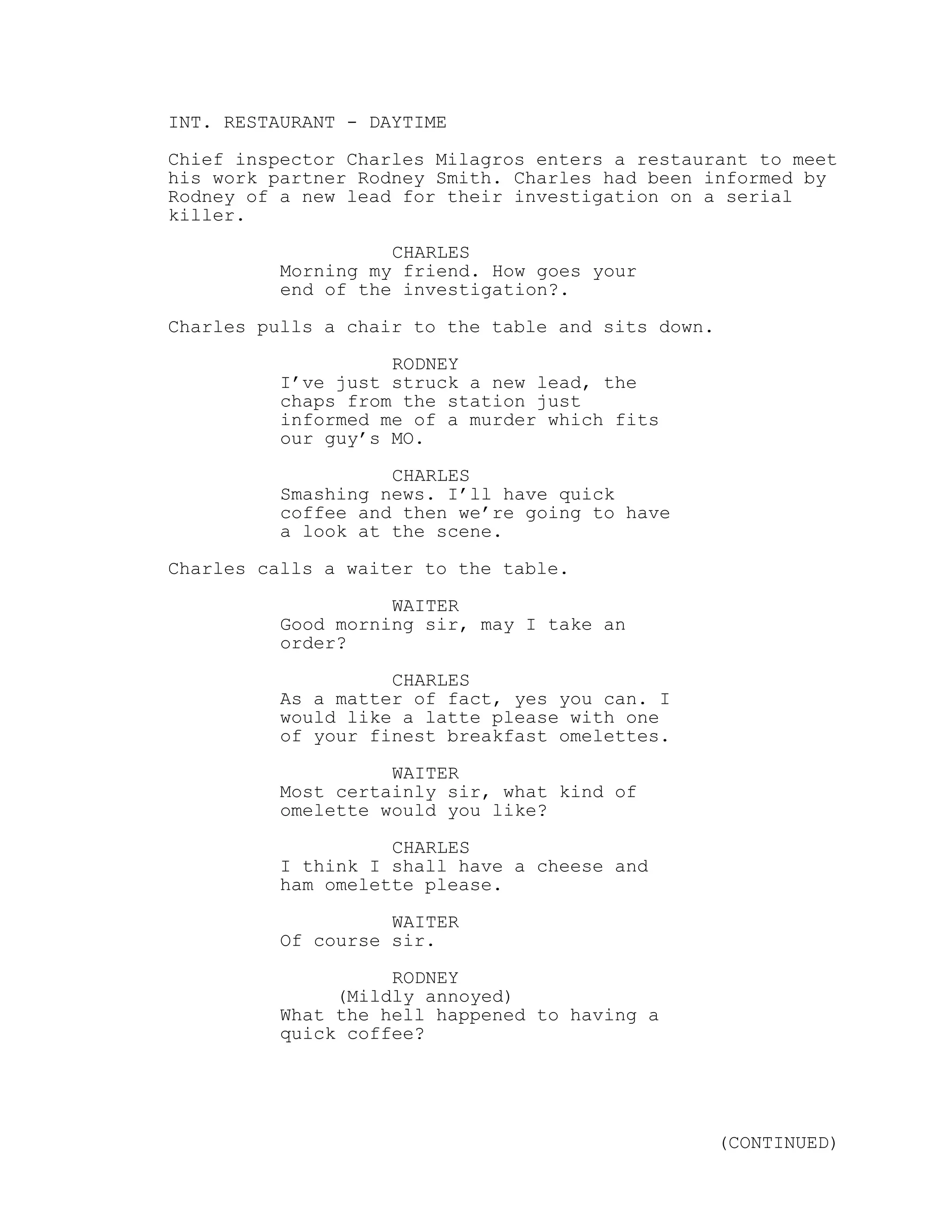 INT. RESTAURANT - DAYTIME
Chief inspector Charles Milagros enters a restaurant to meet
his work partner Rodney Smith. Charles had been informed by
Rodney of a new lead for their investigation on a serial
killer.
CHARLES
Morning my friend. How goes your
end of the investigation?.
Charles pulls a chair to the table and sits down.
RODNEY
I’ve just struck a new lead, the
chaps from the station just
informed me of a murder which fits
our guy’s MO.
CHARLES
Smashing news. I’ll have quick
coffee and then we’re going to have
a look at the scene.
Charles calls a waiter to the table.
WAITER
Good morning sir, may I take an
order?
CHARLES
As a matter of fact, yes you can. I
would like a latte please with one
of your finest breakfast omelettes.
WAITER
Most certainly sir, what kind of
omelette would you like?
CHARLES
I think I shall have a cheese and
ham omelette please.
WAITER
Of course sir.
RODNEY
(Mildly annoyed)
What the hell happened to having a
quick coffee?
(CONTINUED)
 
