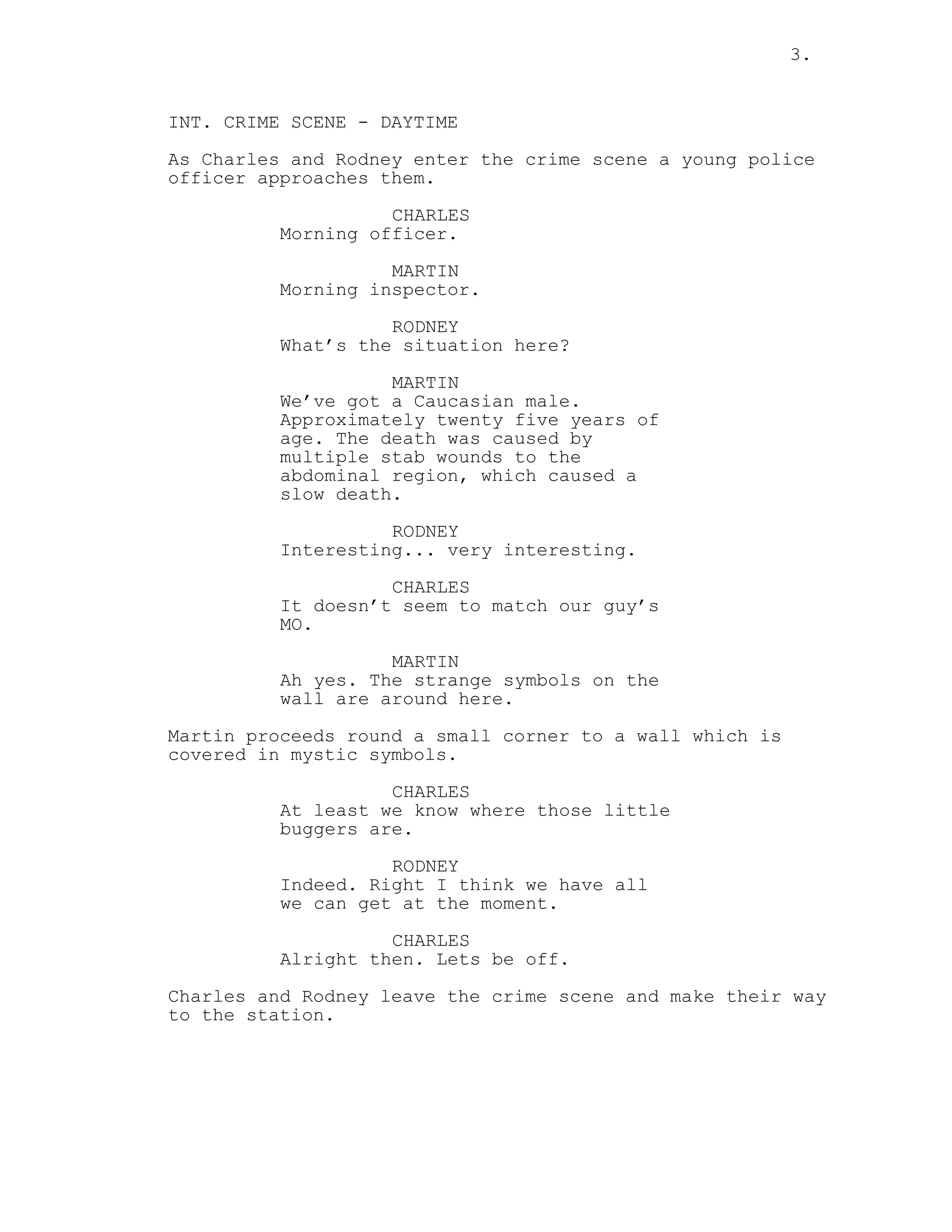 3.
INT. CRIME SCENE - DAYTIME
As Charles and Rodney enter the crime scene a young police
officer approaches them.
CHARLES
Morning officer.
MARTIN
Morning inspector.
RODNEY
What’s the situation here?
MARTIN
We’ve got a Caucasian male.
Approximately twenty five years of
age. The death was caused by
multiple stab wounds to the
abdominal region, which caused a
slow death.
RODNEY
Interesting... very interesting.
CHARLES
It doesn’t seem to match our guy’s
MO.
MARTIN
Ah yes. The strange symbols on the
wall are around here.
Martin proceeds round a small corner to a wall which is
covered in mystic symbols.
CHARLES
At least we know where those little
buggers are.
RODNEY
Indeed. Right I think we have all
we can get at the moment.
CHARLES
Alright then. Lets be off.
Charles and Rodney leave the crime scene and make their way
to the station.
 
