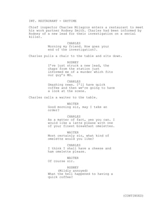 INT. RESTAURANT - DAYTIME
Chief inspector Charles Milagros enters a restaurant to meet
his work partner Rodney Smith. Charles had been informed by
Rodney of a new lead for their investigation on a serial
killer.
CHARLES
Morning my friend. How goes your
end of the investigation?.
Charles pulls a chair to the table and sits down.
RODNEY
I’ve just struck a new lead, the
chaps from the station just
informed me of a murder which fits
our guy’s MO.
CHARLES
Smashing news. I’ll have quick
coffee and then we’re going to have
a look at the scene.
Charles calls a waiter to the table.
WAITER
Good morning sir, may I take an
order?
CHARLES
As a matter of fact, yes you can. I
would like a latte please with one
of your finest breakfast omelettes.
WAITER
Most certainly sir, what kind of
omelette would you like?
CHARLES
I think I shall have a cheese and
ham omelette please.
WAITER
Of course sir.
RODNEY
(Mildly annoyed)
What the hell happened to having a
quick coffee?
(CONTINUED)
 