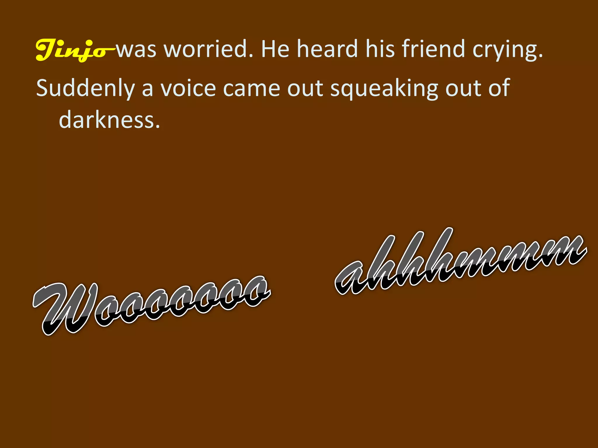 Jinjo was worried. He heard his friend crying.
Suddenly a voice came out squeaking out of
  darkness.
 