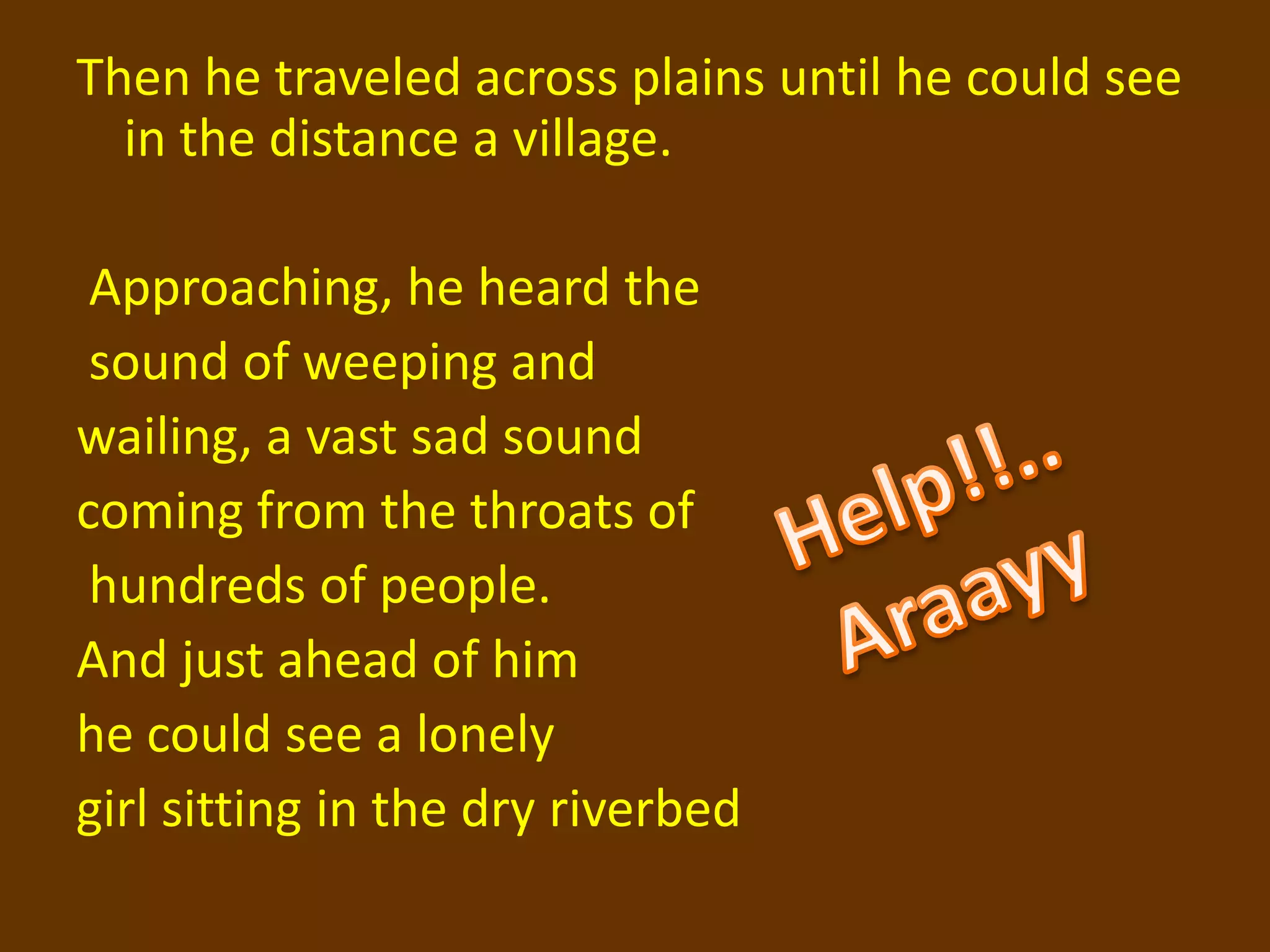 Then he traveled across plains until he could see
  in the distance a village.

 Approaching, he heard the
 sound of weeping and
wailing, a vast sad sound
coming from the throats of
 hundreds of people.
And just ahead of him
he could see a lonely
girl sitting in the dry riverbed
 