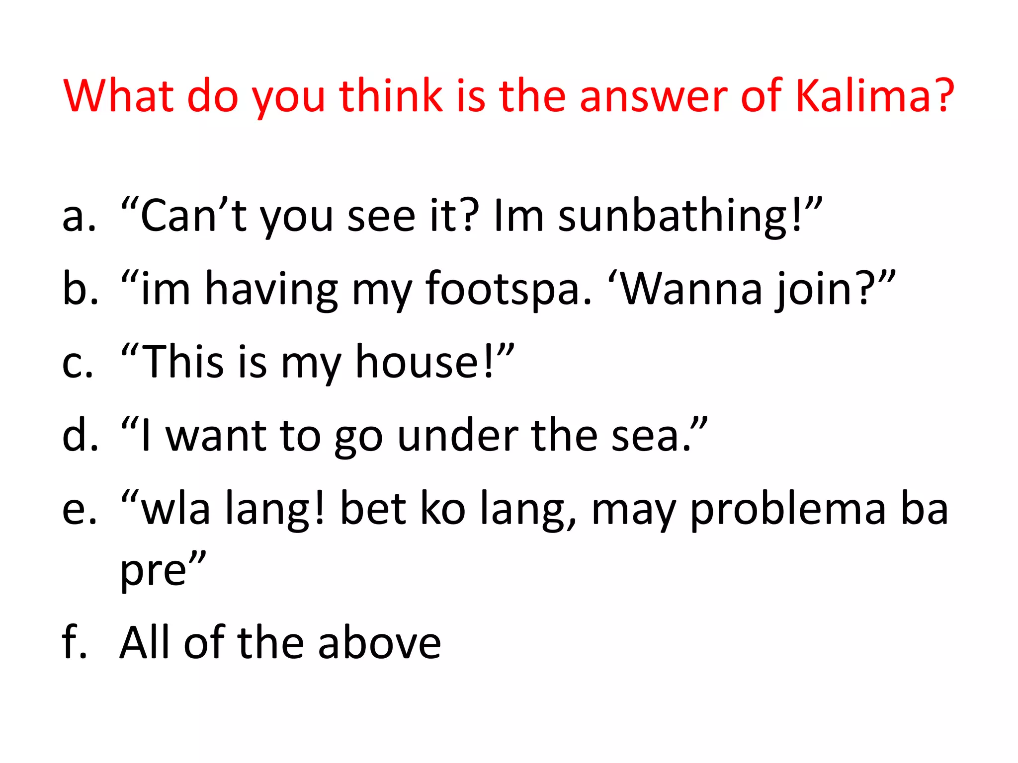 What do you think is the answer of Kalima?

a. “Can’t you see it? Im sunbathing!”
b. “im having my footspa. ‘Wanna join?”
c. “This is my house!”
d. “I want to go under the sea.”
e. “wla lang! bet ko lang, may problema ba
   pre”
f. All of the above
 