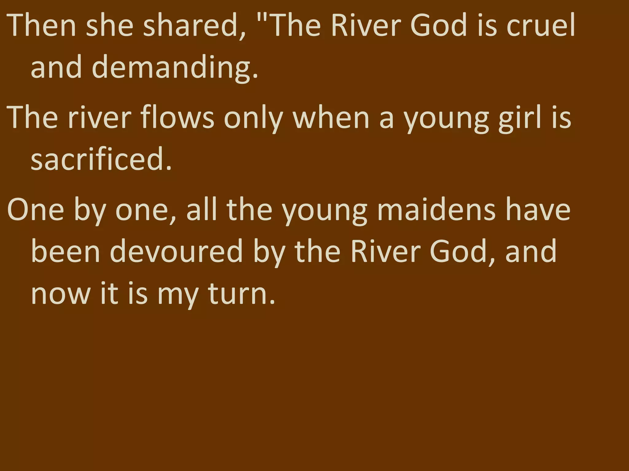 Then she shared, "The River God is cruel
 and demanding.
The river flows only when a young girl is
 sacrificed.
One by one, all the young maidens have
 been devoured by the River God, and
 now it is my turn.
 