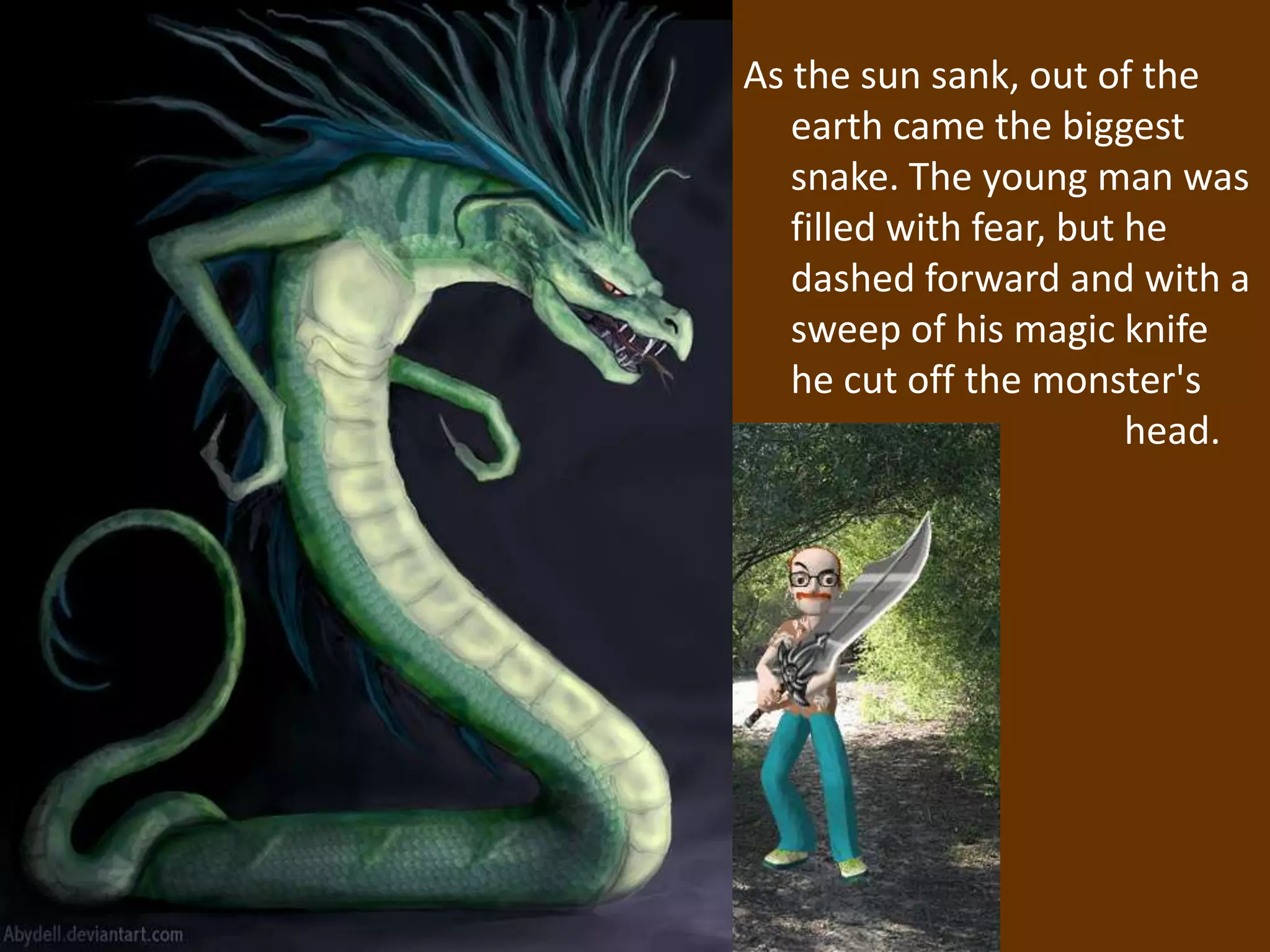 As the sun sank, out of the
   earth came the biggest
   snake. The young man was
   filled with fear, but he
   dashed forward and with a
   sweep of his magic knife
   he cut off the monster's
                         head.
 