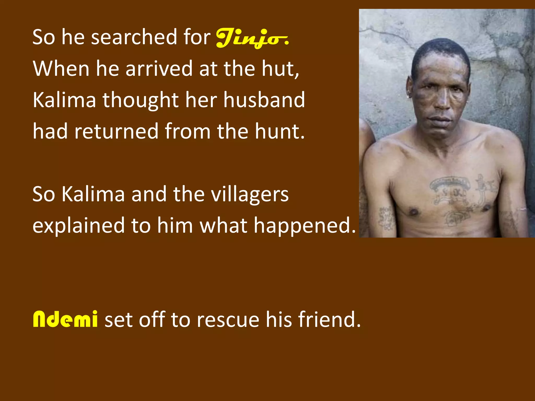 So he searched for Jinjo.
When he arrived at the hut,
Kalima thought her husband
had returned from the hunt.

So Kalima and the villagers
explained to him what happened.


Ndemi set off to rescue his friend.
 