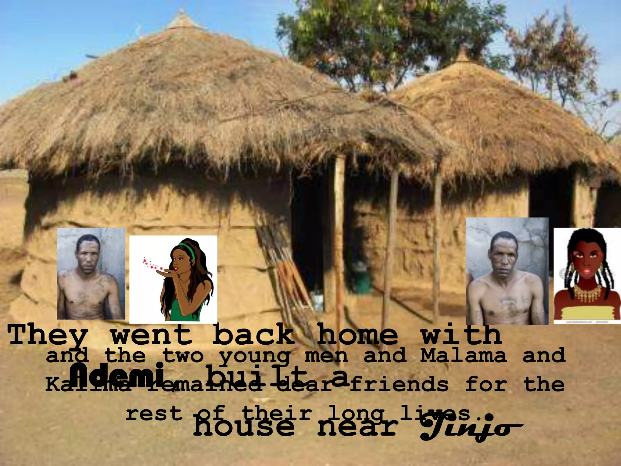 They went back home with
  and the two young men and Malama and
    Ndemi, built
  Kalima remained dearafriends for the
        rest of their long lives.
             house near Jinjo
 