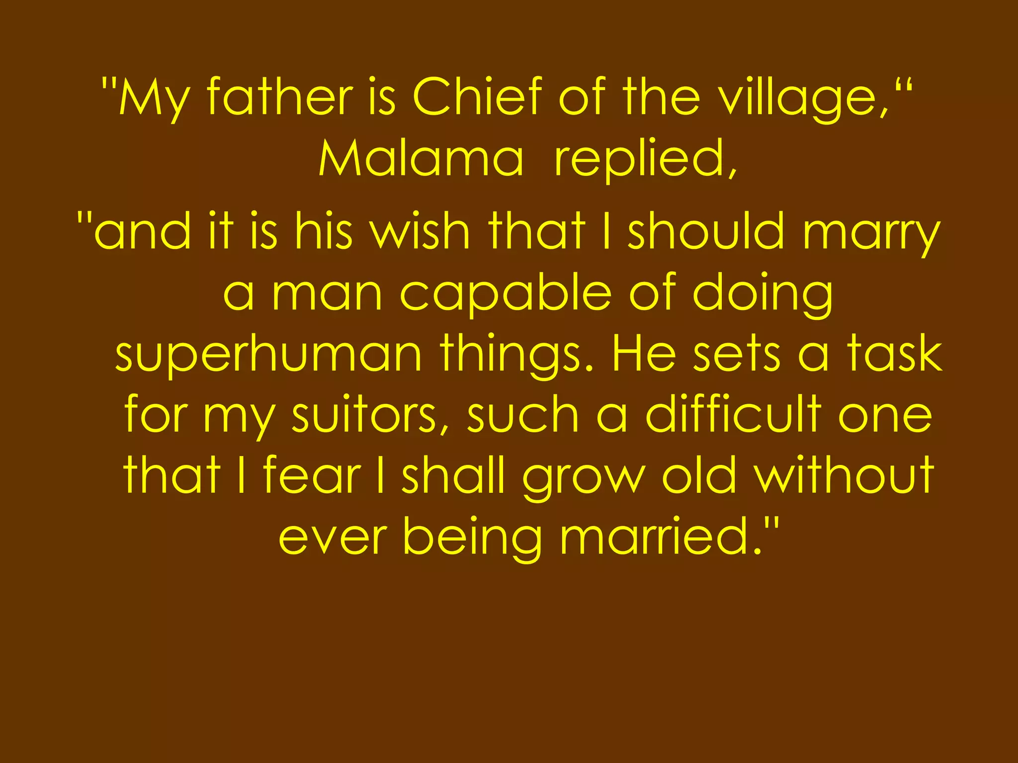 "My father is Chief of the village,“
            Malama replied,
"and it is his wish that I should marry
      a man capable of doing
  superhuman things. He sets a task
  for my suitors, such a difficult one
  that I fear I shall grow old without
          ever being married."
 