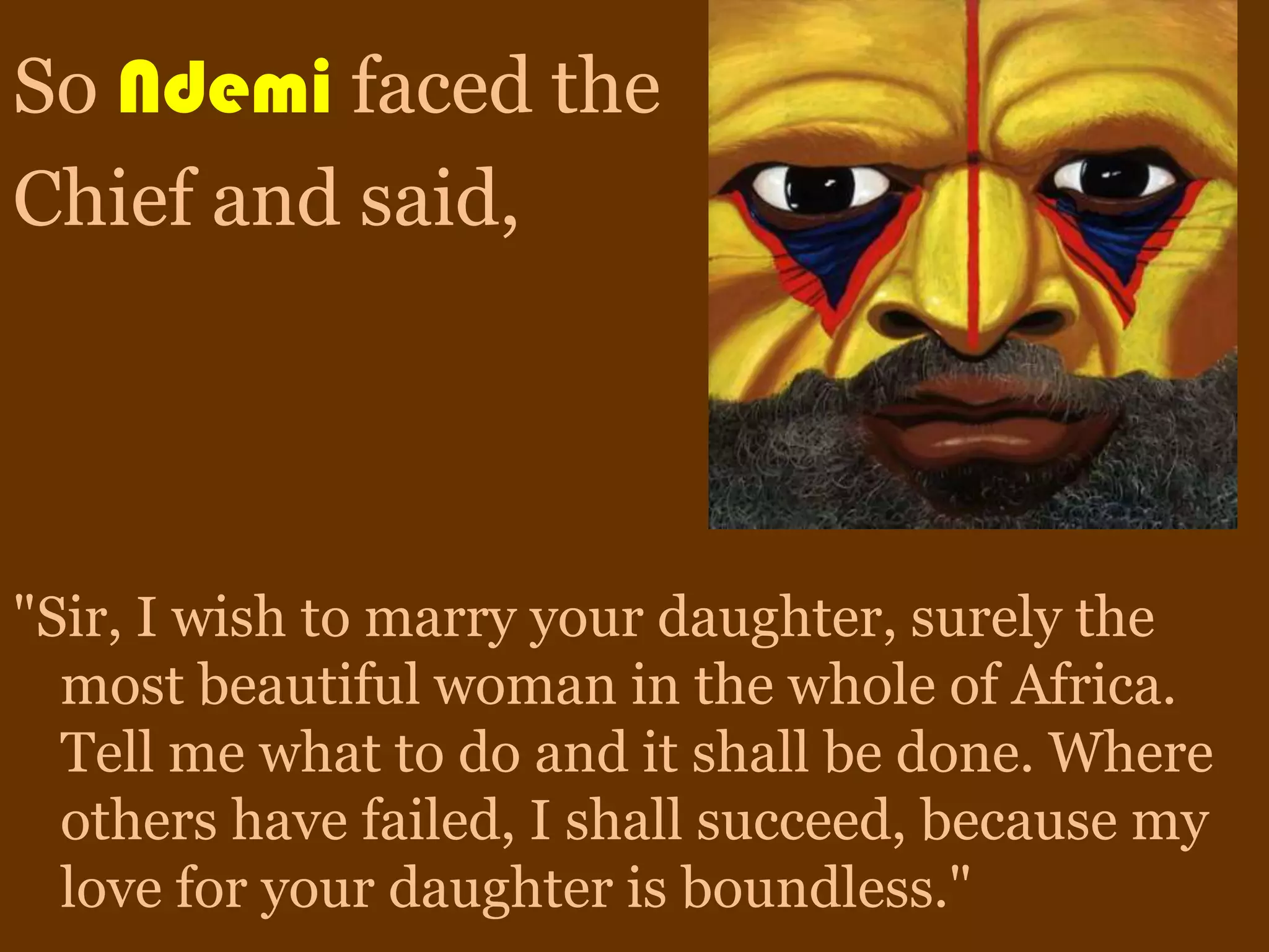 So Ndemi faced the
Chief and said,




"Sir, I wish to marry your daughter, surely the
  most beautiful woman in the whole of Africa.
  Tell me what to do and it shall be done. Where
  others have failed, I shall succeed, because my
  love for your daughter is boundless."
 