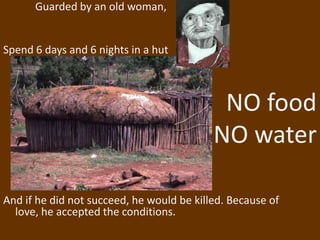 Guarded by an old woman,


Spend 6 days and 6 nights in a hut



                                            NO food
                                           NO water

And if he did not succeed, he would be killed. Because of
  love, he accepted the conditions.
 