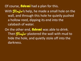Of course, Ndemi had a plan for this.
With Jinjo’s help, he made a small hole on the
  wall, and through this hole he quietly pushed
  a hollow reed, dipping its end into the
  calabash of water.
On the other end, Ndemi was able to drink.
  Then Jinjo plastered the wall with mud to
  hide the hole, and quietly stole off into the
  darkness.
 