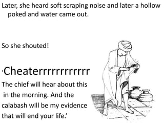 Later, she heard soft scraping noise and later a hollow
  poked and water came out.



So she shouted!


‘   Cheaterrrrrrrrrrrrrrrrrr!
The chief will hear about this
 in the morning. And the
calabash will be my evidence
that will end your life.’
 