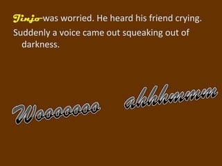 Jinjo was worried. He heard his friend crying.
Suddenly a voice came out squeaking out of
  darkness.
 