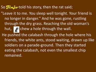 So Jinjo told his story, then the rat said;
"Leave it to me. You sleep well tonight. Your friend is
  no longer in danger." And he was gone, rustling
  through the dry grass. Reaching the old woman's
  hut,      chew a hole through the wall.
 He pushed the calabash through the hole where his
  friends, the white ants, stood waiting, drawn up like
  soldiers on a parade-ground. Then they started
  eating the calabash, not even the smallest chip
  remained.
 