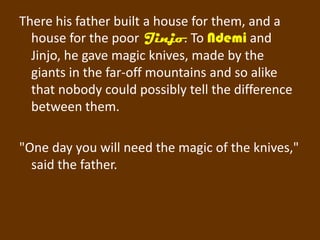 There his father built a house for them, and a
  house for the poor Jinjo. To Ndemi and
  Jinjo, he gave magic knives, made by the
  giants in the far-off mountains and so alike
  that nobody could possibly tell the difference
  between them.

"One day you will need the magic of the knives,"
  said the father.
 