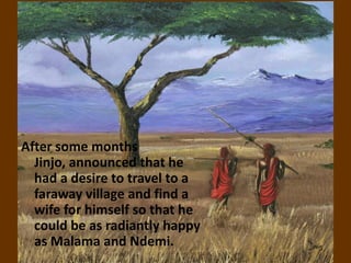 After some months
  Jinjo, announced that he
  had a desire to travel to a
  faraway village and find a
  wife for himself so that he
  could be as radiantly happy
  as Malama and Ndemi.
 