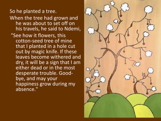 So he planted a tree.
When the tree had grown and
  he was about to set off on
  his travels, he said to Ndemi,
"See how it flowers, this
  cotton-seed tree of mine
  that I planted in a hole cut
  out by magic knife. If these
  leaves become withered and
  dry, it will be a sign that I am
  either dead or in the most
  desperate trouble. Good-
  bye, and may your
  happiness grow during my
  absence."
 