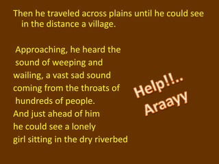 Then he traveled across plains until he could see
  in the distance a village.

 Approaching, he heard the
 sound of weeping and
wailing, a vast sad sound
coming from the throats of
 hundreds of people.
And just ahead of him
he could see a lonely
girl sitting in the dry riverbed
 