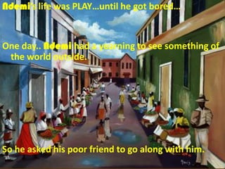 Ndemi’s life was PLAY…until he got bored…


One day.. Ndemi had a yearning to see something of
 the world outside.




So he asked his poor friend to go along with him.
 