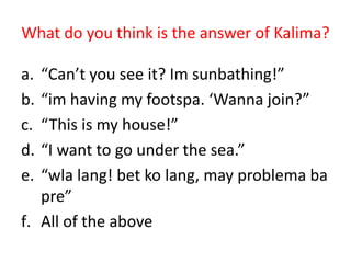 What do you think is the answer of Kalima?

a. “Can’t you see it? Im sunbathing!”
b. “im having my footspa. ‘Wanna join?”
c. “This is my house!”
d. “I want to go under the sea.”
e. “wla lang! bet ko lang, may problema ba
   pre”
f. All of the above
 