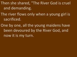 Then she shared, "The River God is cruel
 and demanding.
The river flows only when a young girl is
 sacrificed.
One by one, all the young maidens have
 been devoured by the River God, and
 now it is my turn.
 
