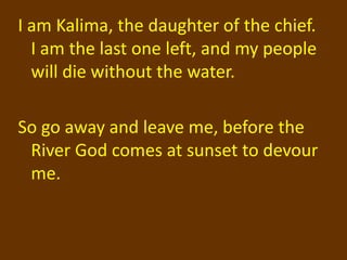 I am Kalima, the daughter of the chief.
  I am the last one left, and my people
  will die without the water.

So go away and leave me, before the
 River God comes at sunset to devour
 me.
 