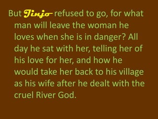 But Jinjo refused to go, for what
 man will leave the woman he
 loves when she is in danger? All
 day he sat with her, telling her of
 his love for her, and how he
 would take her back to his village
 as his wife after he dealt with the
 cruel River God.
 