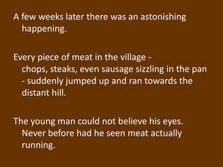 A few weeks later there was an astonishing
  happening.

Every piece of meat in the village -
  chops, steaks, even sausage sizzling in the pan
  - suddenly jumped up and ran towards the
  distant hill.

The young man could not believe his eyes.
  Never before had he seen meat actually
  running.
 