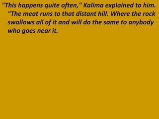 "This happens quite often," Kalima explained to him.
  "The meat runs to that distant hill. Where the rock
  swallows all of it and will do the same to anybody
  who goes near it.
 