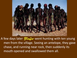 A few days later Jinjo went hunting with ten young
  men from the village. Seeing an antelope, they gave
  chase, and running near rock, then suddenly its
  mouth opened and swallowed them all.
 