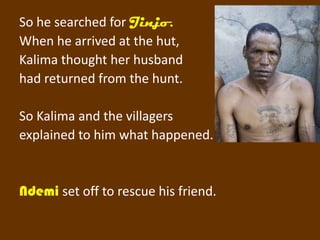 So he searched for Jinjo.
When he arrived at the hut,
Kalima thought her husband
had returned from the hunt.

So Kalima and the villagers
explained to him what happened.


Ndemi set off to rescue his friend.
 