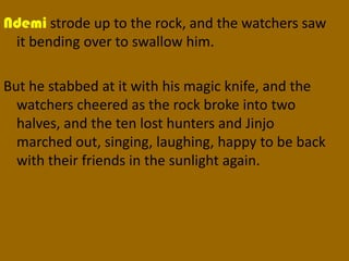 Ndemi strode up to the rock, and the watchers saw
 it bending over to swallow him.

But he stabbed at it with his magic knife, and the
  watchers cheered as the rock broke into two
  halves, and the ten lost hunters and Jinjo
  marched out, singing, laughing, happy to be back
  with their friends in the sunlight again.
 