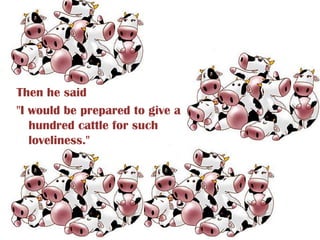 Then he said
"I would be prepared to give a
   hundred cattle for such
   loveliness."
 