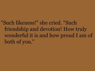 "Such likeness!" she cried. "Such
 friendship and devotion! How truly
 wonderful it is and how proud I am of
 both of you."
 