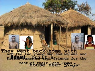 They went back home with
  and the two young men and Malama and
    Ndemi, built
  Kalima remained dearafriends for the
        rest of their long lives.
             house near Jinjo
 