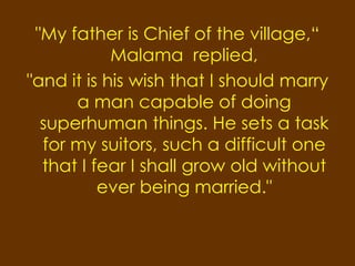 "My father is Chief of the village,“
            Malama replied,
"and it is his wish that I should marry
      a man capable of doing
  superhuman things. He sets a task
  for my suitors, such a difficult one
  that I fear I shall grow old without
          ever being married."
 