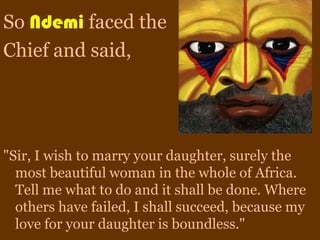 So Ndemi faced the
Chief and said,




"Sir, I wish to marry your daughter, surely the
  most beautiful woman in the whole of Africa.
  Tell me what to do and it shall be done. Where
  others have failed, I shall succeed, because my
  love for your daughter is boundless."
 