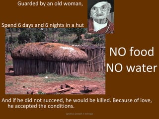 Guarded by an old woman,


Spend 6 days and 6 nights in a hut



                                                      NO food
                                                      NO water

And if he did not succeed, he would be killed. Because of love,
  he accepted the conditions.
                          ignatius joseph n estroga
 