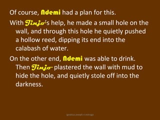 Of course, Ndemi had a plan for this.
With Jinjo’s help, he made a small hole on the
  wall, and through this hole he quietly pushed
  a hollow reed, dipping its end into the
  calabash of water.
On the other end, Ndemi was able to drink.
  Then Jinjo plastered the wall with mud to
  hide the hole, and quietly stole off into the
  darkness.



                   ignatius joseph n estroga
 