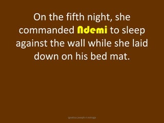 On the fifth night, she
 commanded Ndemi to sleep
against the wall while she laid
    down on his bed mat.




            ignatius joseph n estroga
 