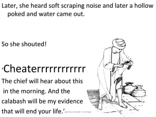 Later, she heard soft scraping noise and later a hollow
  poked and water came out.



So she shouted!


‘   Cheaterrrrrrrrrrrrrrrrrr!
The chief will hear about this
 in the morning. And the
calabash will be my evidence
that will end your life.’
                       ignatius joseph n estroga
 