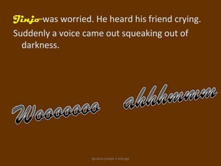 Jinjo was worried. He heard his friend crying.
Suddenly a voice came out squeaking out of
  darkness.




                   ignatius joseph n estroga
 